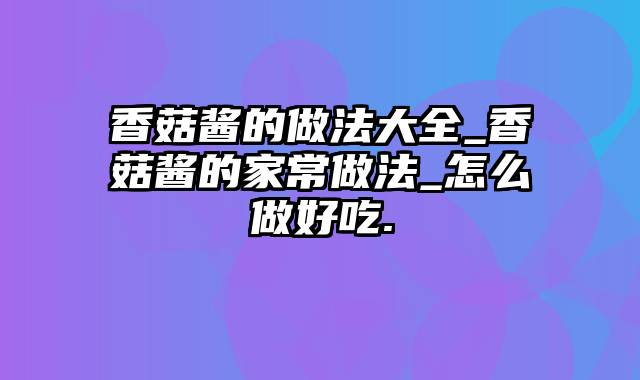 香菇酱的做法大全_香菇酱的家常做法_怎么做好吃.