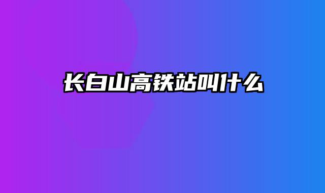 长白山高铁站叫什么