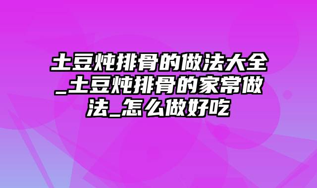 土豆炖排骨的做法大全_土豆炖排骨的家常做法_怎么做好吃