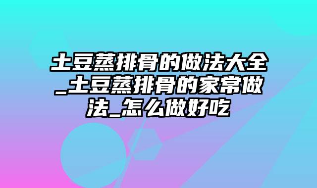 土豆蒸排骨的做法大全_土豆蒸排骨的家常做法_怎么做好吃