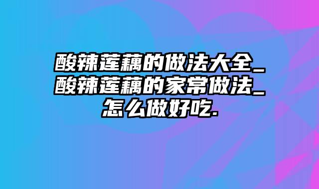 酸辣莲藕的做法大全_酸辣莲藕的家常做法_怎么做好吃.