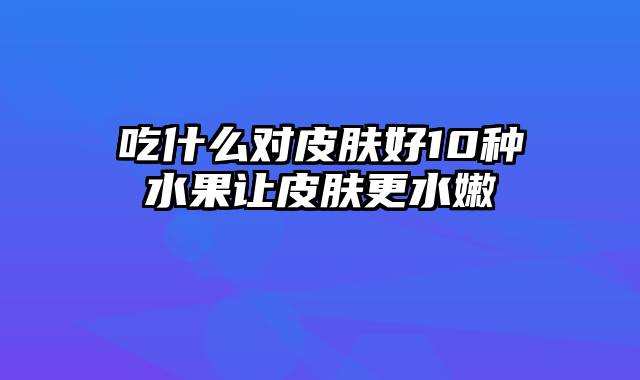 吃什么对皮肤好10种水果让皮肤更水嫩