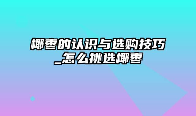 椰枣的认识与选购技巧_怎么挑选椰枣