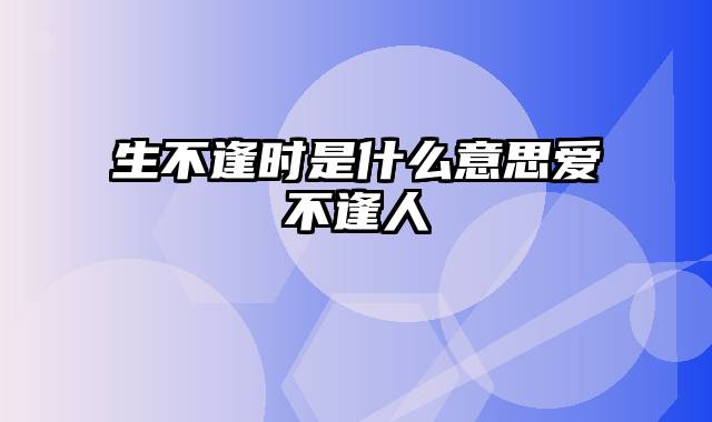 生不逢时是什么意思爱不逢人