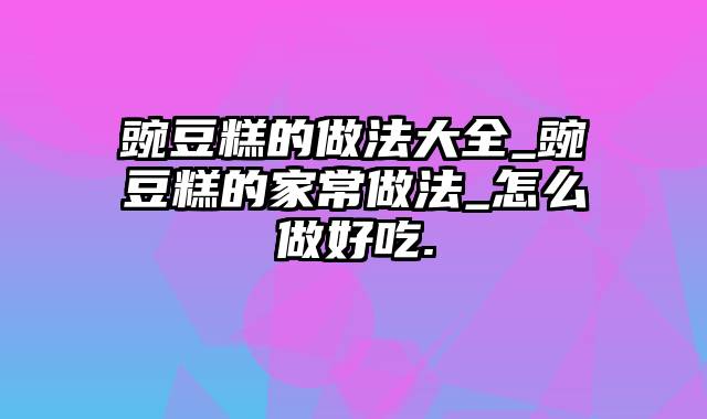 豌豆糕的做法大全_豌豆糕的家常做法_怎么做好吃.