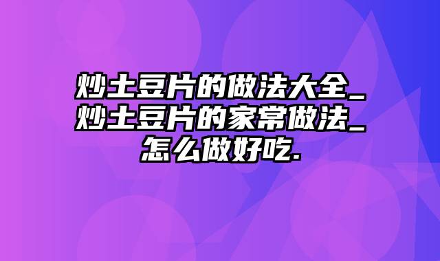 炒土豆片的做法大全_炒土豆片的家常做法_怎么做好吃.