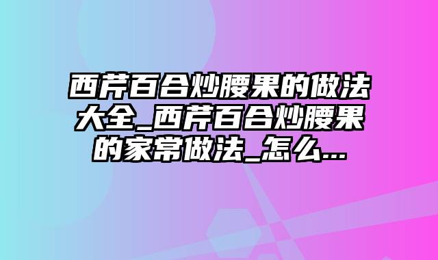 西芹百合炒腰果的做法大全_西芹百合炒腰果的家常做法_怎么...