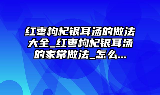 红枣枸杞银耳汤的做法大全_红枣枸杞银耳汤的家常做法_怎么...