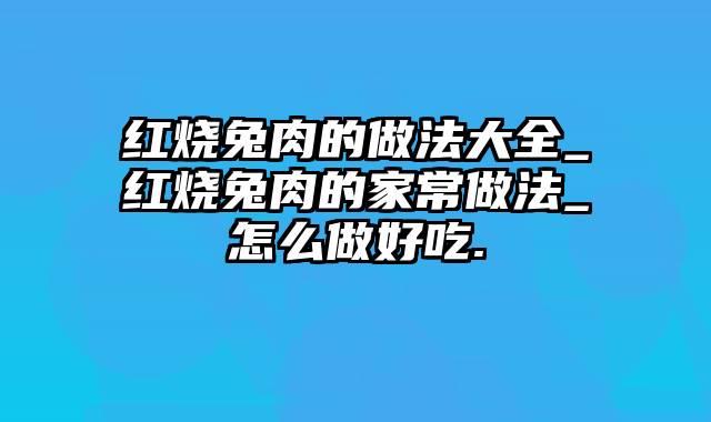 红烧兔肉的做法大全_红烧兔肉的家常做法_怎么做好吃.