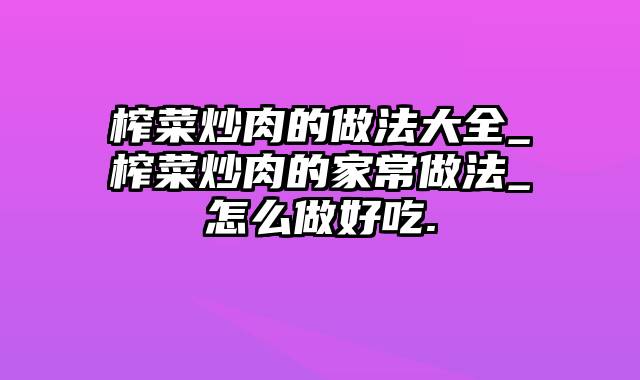 榨菜炒肉的做法大全_榨菜炒肉的家常做法_怎么做好吃.