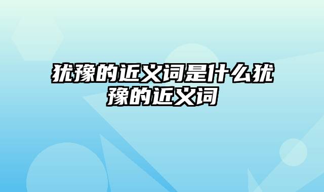 犹豫的近义词是什么犹豫的近义词