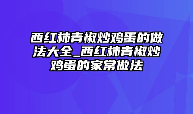 西红柿青椒炒鸡蛋的做法大全_西红柿青椒炒鸡蛋的家常做法