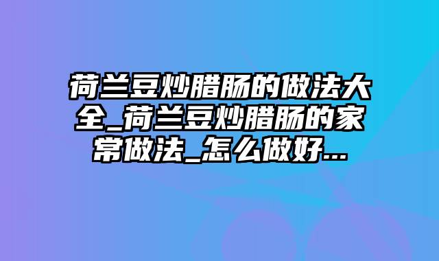 荷兰豆炒腊肠的做法大全_荷兰豆炒腊肠的家常做法_怎么做好...