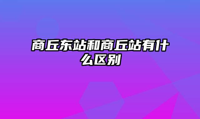 商丘东站和商丘站有什么区别