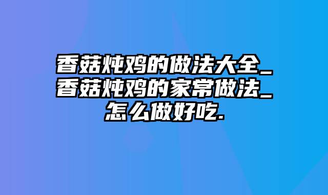 香菇炖鸡的做法大全_香菇炖鸡的家常做法_怎么做好吃.