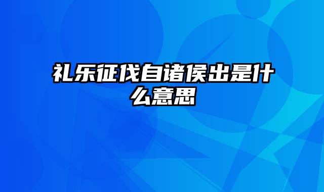 礼乐征伐自诸侯出是什么意思