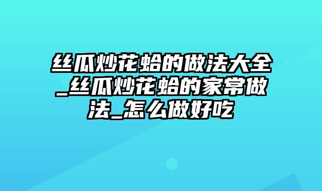 丝瓜炒花蛤的做法大全_丝瓜炒花蛤的家常做法_怎么做好吃