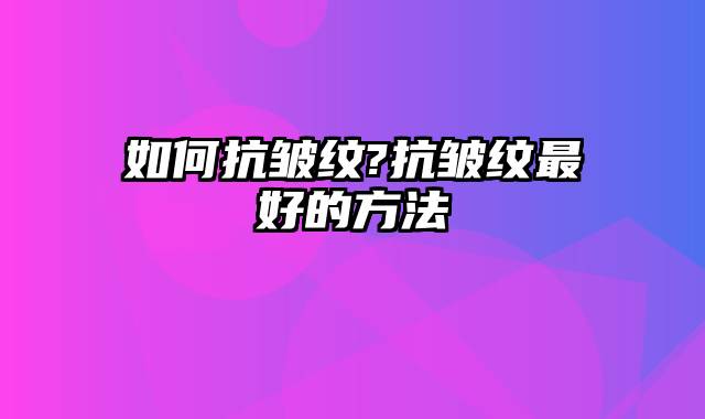 如何抗皱纹?抗皱纹最好的方法