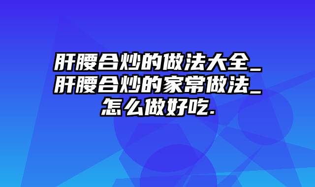 肝腰合炒的做法大全_肝腰合炒的家常做法_怎么做好吃.