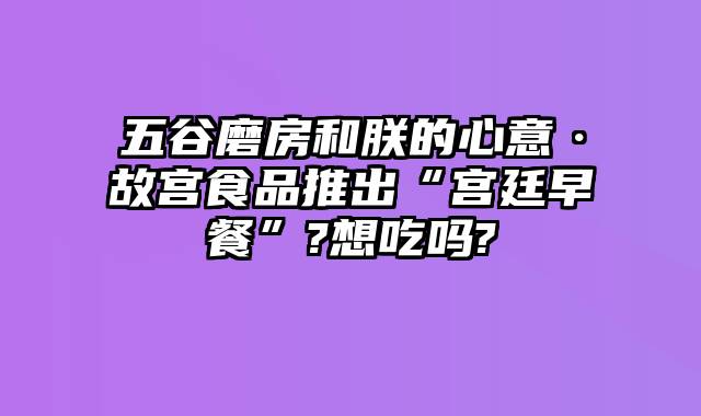 五谷磨房和朕的心意·故宫食品推出“宫廷早餐”?想吃吗?