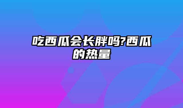 吃西瓜会长胖吗?西瓜的热量