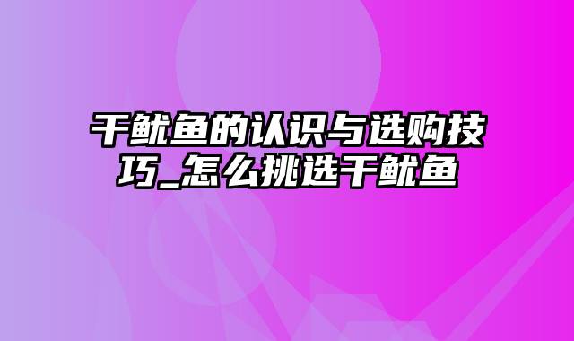 干鱿鱼的认识与选购技巧_怎么挑选干鱿鱼