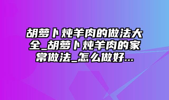 胡萝卜炖羊肉的做法大全_胡萝卜炖羊肉的家常做法_怎么做好...