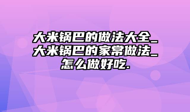 大米锅巴的做法大全_大米锅巴的家常做法_怎么做好吃.