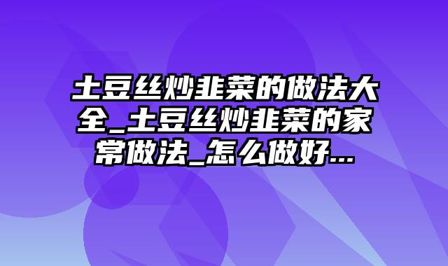 土豆丝炒韭菜的做法大全_土豆丝炒韭菜的家常做法_怎么做好...