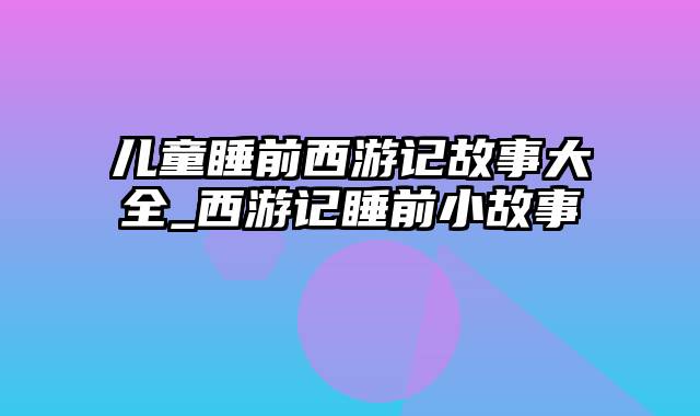 儿童睡前西游记故事大全_西游记睡前小故事