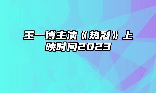 王一博主演《热烈》上映时间2023