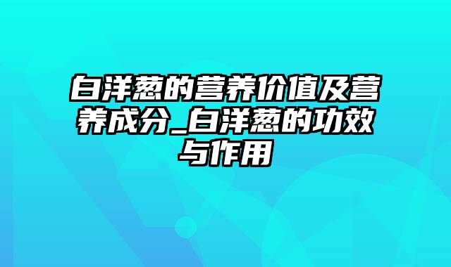 白洋葱的营养价值及营养成分_白洋葱的功效与作用