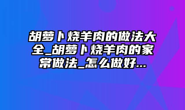 胡萝卜烧羊肉的做法大全_胡萝卜烧羊肉的家常做法_怎么做好...