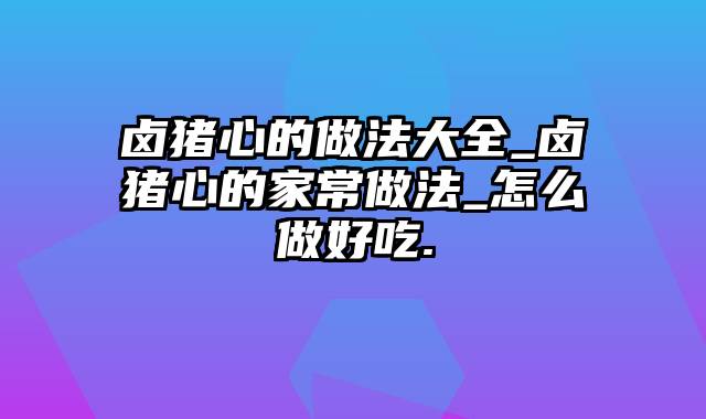 卤猪心的做法大全_卤猪心的家常做法_怎么做好吃.