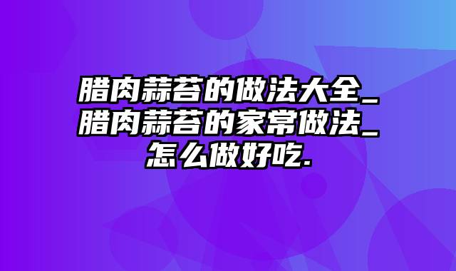 腊肉蒜苔的做法大全_腊肉蒜苔的家常做法_怎么做好吃.