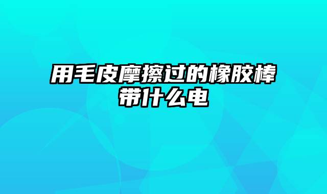 用毛皮摩擦过的橡胶棒带什么电