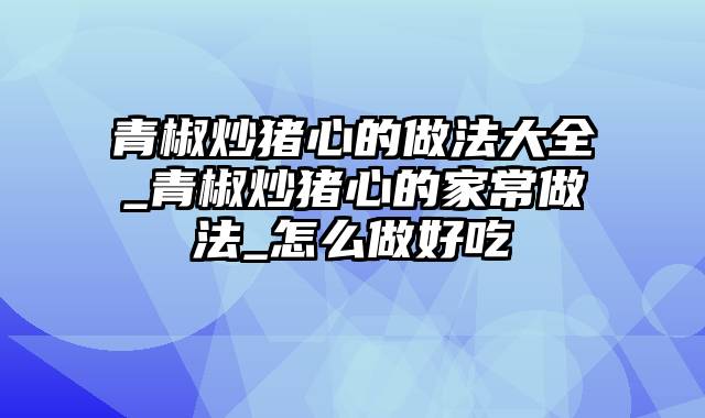 青椒炒猪心的做法大全_青椒炒猪心的家常做法_怎么做好吃