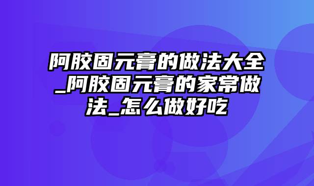 阿胶固元膏的做法大全_阿胶固元膏的家常做法_怎么做好吃