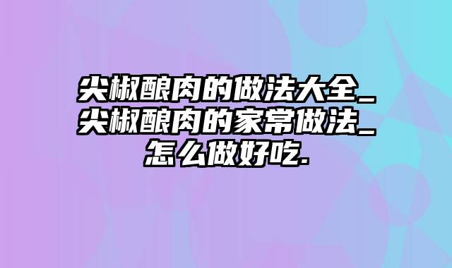 尖椒酿肉的做法大全_尖椒酿肉的家常做法_怎么做好吃.