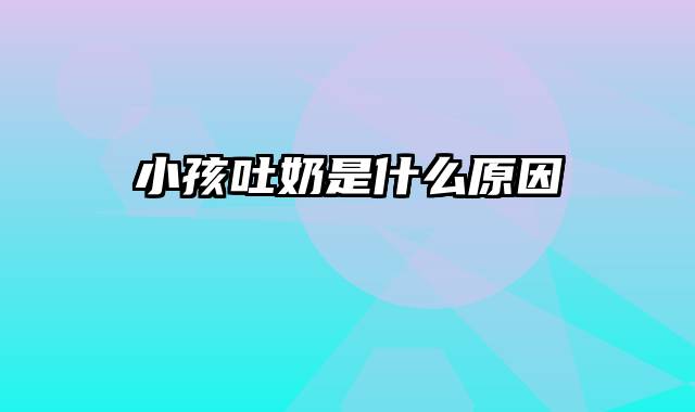 小孩吐奶是什么原因