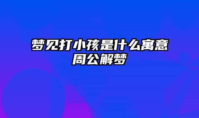 梦见打小孩是什么寓意周公解梦