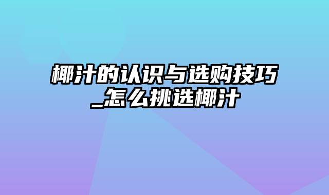 椰汁的认识与选购技巧_怎么挑选椰汁