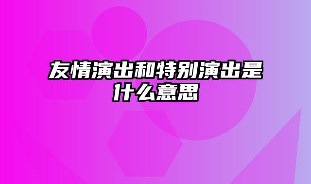 友情演出和特别演出是什么意思