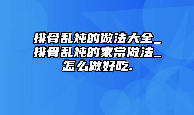 排骨乱炖的做法大全_排骨乱炖的家常做法_怎么做好吃.