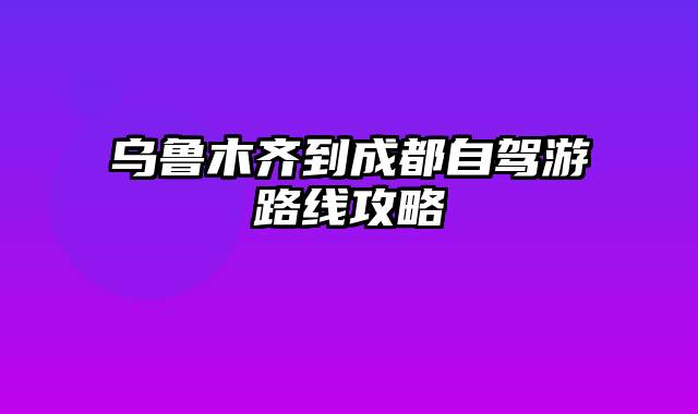 乌鲁木齐到成都自驾游路线攻略