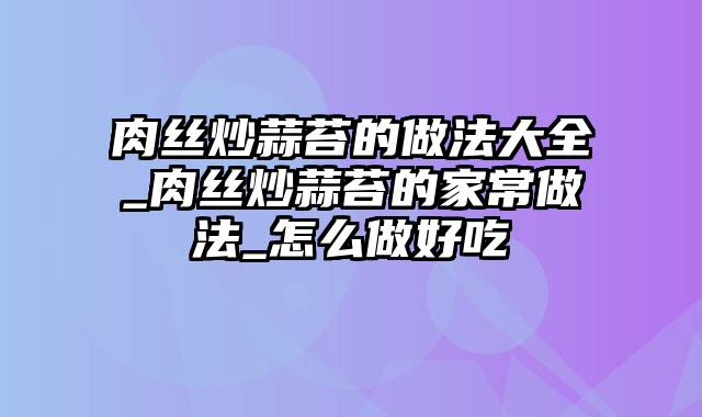 肉丝炒蒜苔的做法大全_肉丝炒蒜苔的家常做法_怎么做好吃