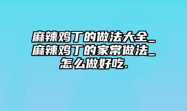 麻辣鸡丁的做法大全_麻辣鸡丁的家常做法_怎么做好吃.