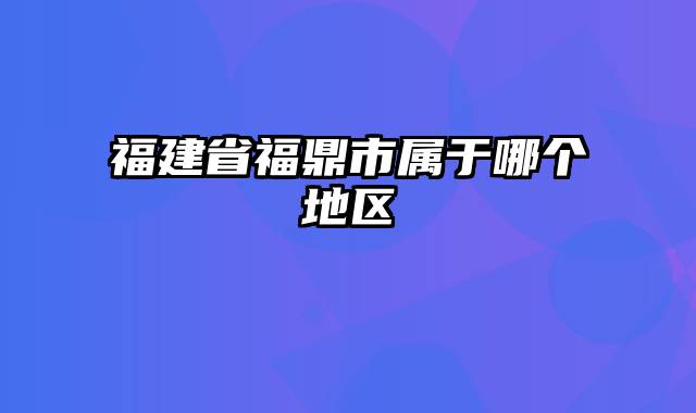 福建省福鼎市属于哪个地区