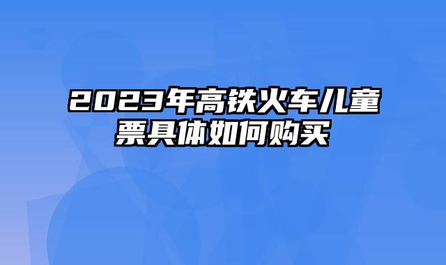 2023年高铁火车儿童票具体如何购买