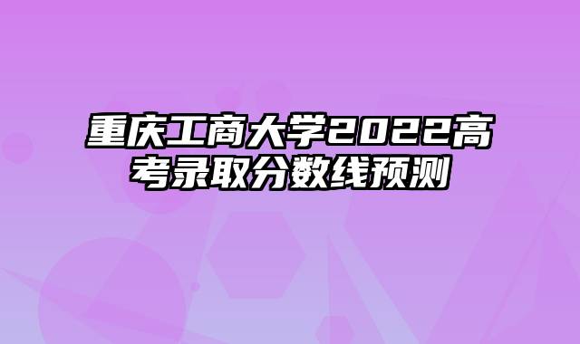 重庆工商大学2022高考录取分数线预测